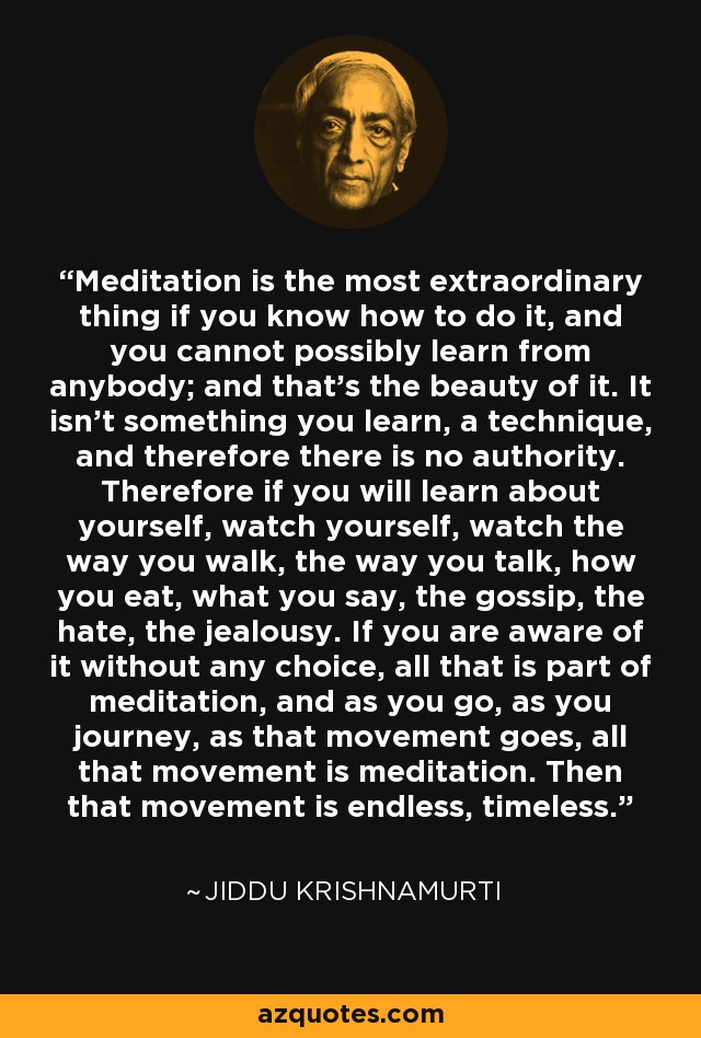 La meditación es la cosa más extraordinaria si sabes cómo hacerla, y no puedes aprenderla de nadie; y esa es su belleza. No es algo que se aprenda, una técnica, y por lo tanto no hay autoridad. Por lo tanto, si quieres aprender sobre ti mismo, obsérvate, observa tu forma de caminar, de hablar, de comer, lo que dices, los chismes, el odio, los celos. Si eres consciente de ello sin ninguna elección, todo eso forma parte de la meditación, y a medida que avanzas, a medida que viajas, a medida que avanza ese movimiento, todo ese movimiento es meditación. Entonces ese movimiento es interminable, intemporal. - Jiddu Krishnamurti