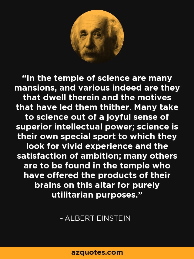 In the temple of science are many mansions, and various indeed are they that dwell therein and the motives that have led them thither. Many take to science out of a joyful sense of superior intellectual power; science is their own special sport to which they look for vivid experience and the satisfaction of ambition; many others are to be found in the temple who have offered the products of their brains on this altar for purely utilitarian purposes. - Albert Einstein