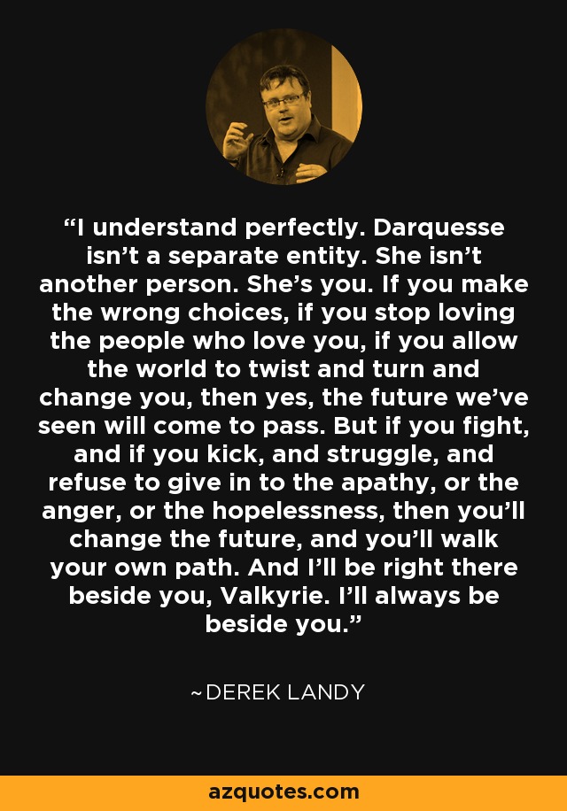 I understand perfectly. Darquesse isn't a separate entity. She isn't another person. She's you. If you make the wrong choices, if you stop loving the people who love you, if you allow the world to twist and turn and change you, then yes, the future we've seen will come to pass. But if you fight, and if you kick, and struggle, and refuse to give in to the apathy, or the anger, or the hopelessness, then you'll change the future, and you'll walk your own path. And I'll be right there beside you, Valkyrie. I'll always be beside you. - Derek Landy