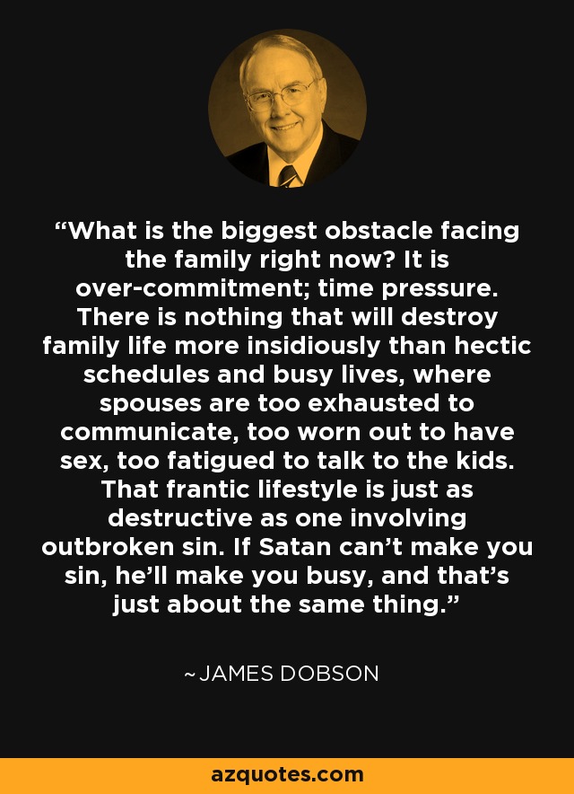 What is the biggest obstacle facing the family right now? It is over-commitment; time pressure. There is nothing that will destroy family life more insidiously than hectic schedules and busy lives, where spouses are too exhausted to communicate, too worn out to have sex, too fatigued to talk to the kids. That frantic lifestyle is just as destructive as one involving outbroken sin. If Satan can't make you sin, he'll make you busy, and that's just about the same thing. - James Dobson