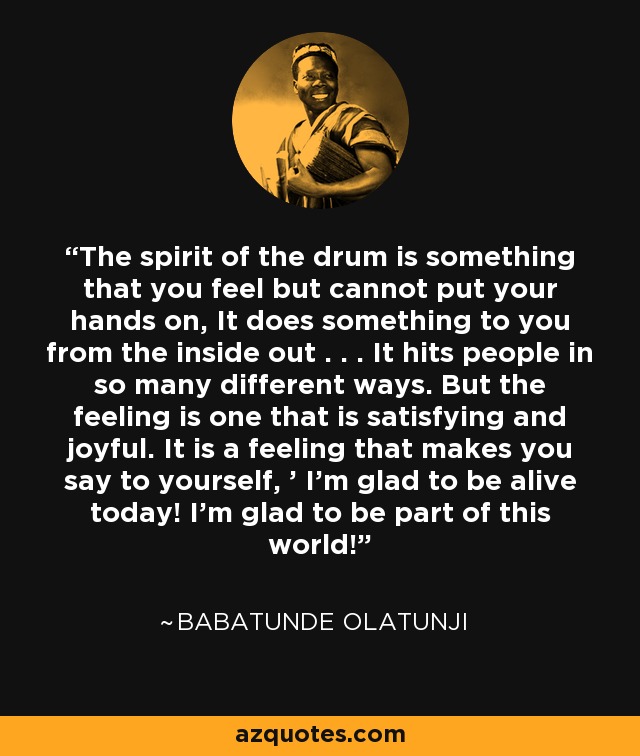 The spirit of the drum is something that you feel but cannot put your hands on, It does something to you from the inside out . . . It hits people in so many different ways. But the feeling is one that is satisfying and joyful. It is a feeling that makes you say to yourself, ' I'm glad to be alive today! I'm glad to be part of this world! - Babatunde Olatunji