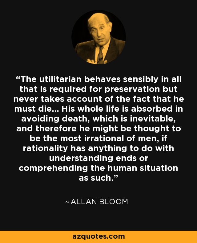 The utilitarian behaves sensibly in all that is required for preservation but never takes account of the fact that he must die... His whole life is absorbed in avoiding death, which is inevitable, and therefore he might be thought to be the most irrational of men, if rationality has anything to do with understanding ends or comprehending the human situation as such. - Allan Bloom