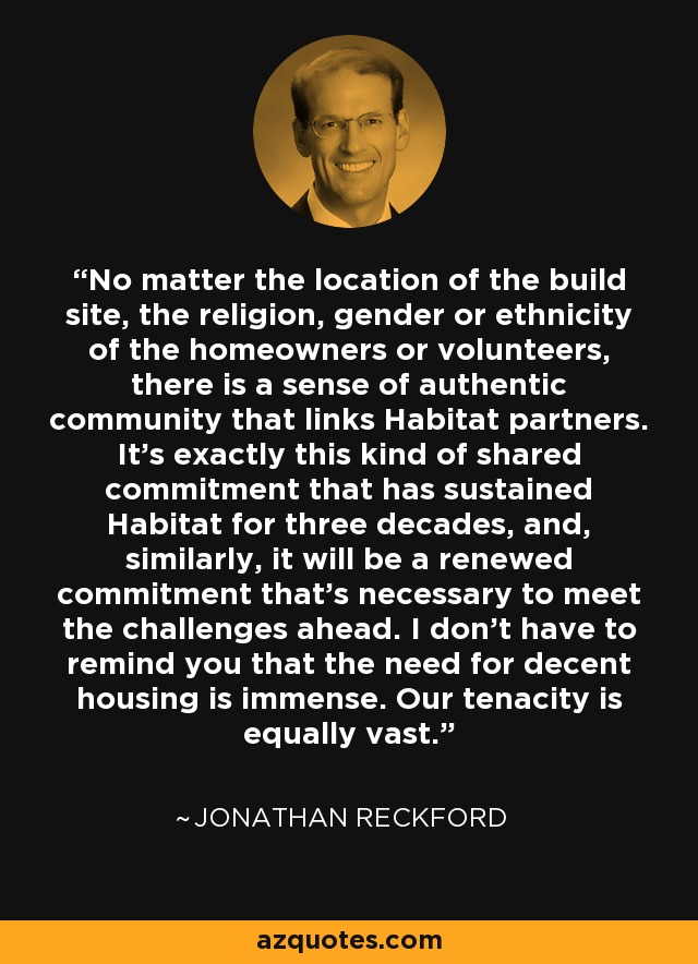 No matter the location of the build site, the religion, gender or ethnicity of the homeowners or volunteers, there is a sense of authentic community that links Habitat partners. It's exactly this kind of shared commitment that has sustained Habitat for three decades, and, similarly, it will be a renewed commitment that's necessary to meet the challenges ahead. I don't have to remind you that the need for decent housing is immense. Our tenacity is equally vast. - Jonathan Reckford