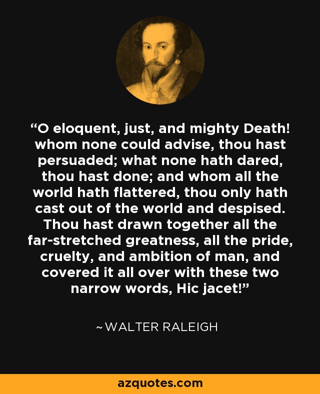 O eloquent, just, and mighty Death! whom none could advise, thou hast persuaded; what none hath dared, thou hast done; and whom all the world hath flattered, thou only hath cast out of the world and despised. Thou hast drawn together all the far-stretched greatness, all the pride, cruelty, and ambition of man, and covered it all over with these two narrow words, Hic jacet! - Walter Raleigh