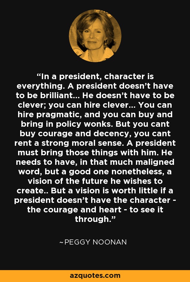 In a president, character is everything. A president doesn't have to be brilliant... He doesn't have to be clever; you can hire clever... You can hire pragmatic, and you can buy and bring in policy wonks. But you cant buy courage and decency, you cant rent a strong moral sense. A president must bring those things with him. He needs to have, in that much maligned word, but a good one nonetheless, a vision of the future he wishes to create.. But a vision is worth little if a president doesn't have the character - the courage and heart - to see it through. - Peggy Noonan