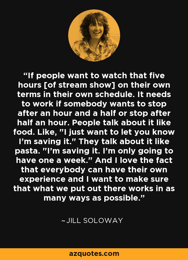 If people want to watch that five hours [of stream show] on their own terms in their own schedule. It needs to work if somebody wants to stop after an hour and a half or stop after half an hour. People talk about it like food. Like, 