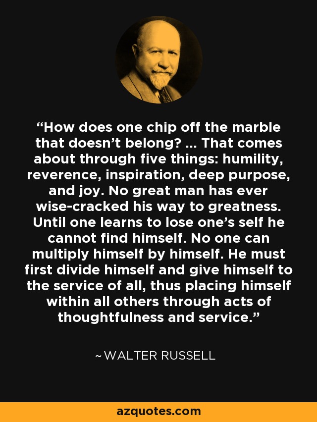 How does one chip off the marble that doesn't belong? ... That comes about through five things: humility, reverence, inspiration, deep purpose, and joy. No great man has ever wise-cracked his way to greatness. Until one learns to lose one's self he cannot find himself. No one can multiply himself by himself. He must first divide himself and give himself to the service of all, thus placing himself within all others through acts of thoughtfulness and service. - Walter Russell