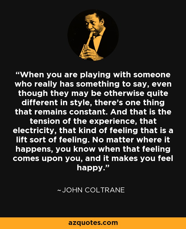 When you are playing with someone who really has something to say, even though they may be otherwise quite different in style, there’s one thing that remains constant. And that is the tension of the experience, that electricity, that kind of feeling that is a lift sort of feeling. No matter where it happens, you know when that feeling comes upon you, and it makes you feel happy. - John Coltrane