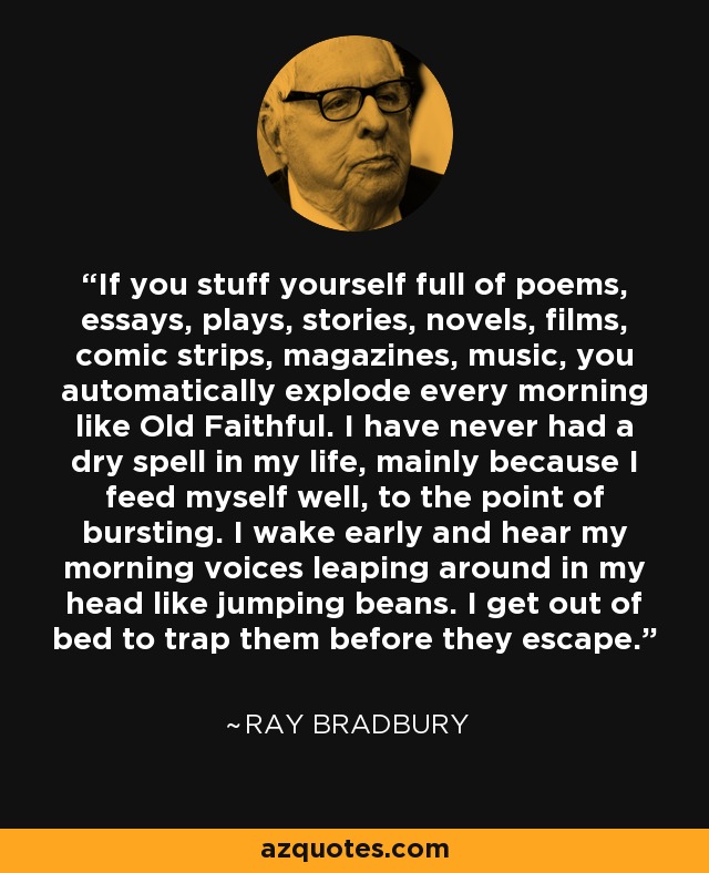 If you stuff yourself full of poems, essays, plays, stories, novels, films, comic strips, magazines, music, you automatically explode every morning like Old Faithful. I have never had a dry spell in my life, mainly because I feed myself well, to the point of bursting. I wake early and hear my morning voices leaping around in my head like jumping beans. I get out of bed to trap them before they escape. - Ray Bradbury