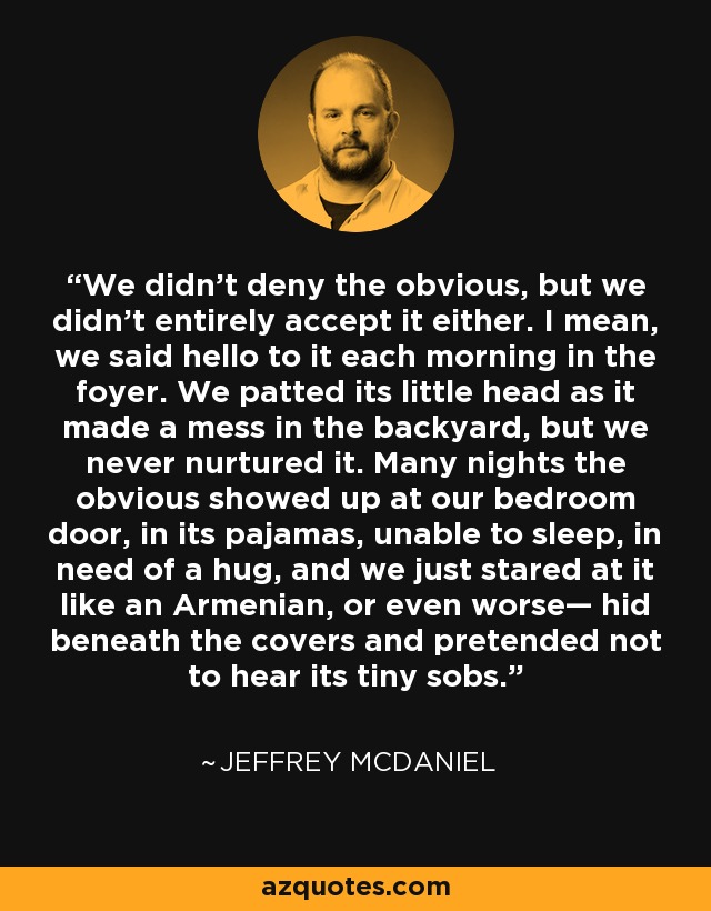 We didn’t deny the obvious, but we didn’t entirely accept it either. I mean, we said hello to it each morning in the foyer. We patted its little head as it made a mess in the backyard, but we never nurtured it. Many nights the obvious showed up at our bedroom door, in its pajamas, unable to sleep, in need of a hug, and we just stared at it like an Armenian, or even worse— hid beneath the covers and pretended not to hear its tiny sobs. - Jeffrey McDaniel