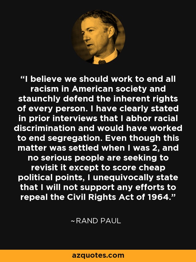 I believe we should work to end all racism in American society and staunchly defend the inherent rights of every person. I have clearly stated in prior interviews that I abhor racial discrimination and would have worked to end segregation. Even though this matter was settled when I was 2, and no serious people are seeking to revisit it except to score cheap political points, I unequivocally state that I will not support any efforts to repeal the Civil Rights Act of 1964. - Rand Paul