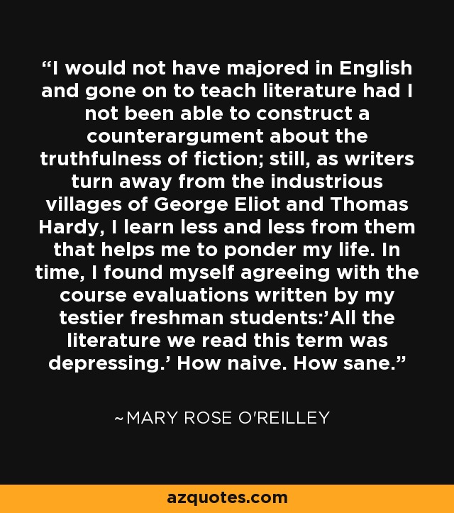 I would not have majored in English and gone on to teach literature had I not been able to construct a counterargument about the truthfulness of fiction; still, as writers turn away from the industrious villages of George Eliot and Thomas Hardy, I learn less and less from them that helps me to ponder my life. In time, I found myself agreeing with the course evaluations written by my testier freshman students:'All the literature we read this term was depressing.' How naive. How sane. - Mary Rose O'Reilley