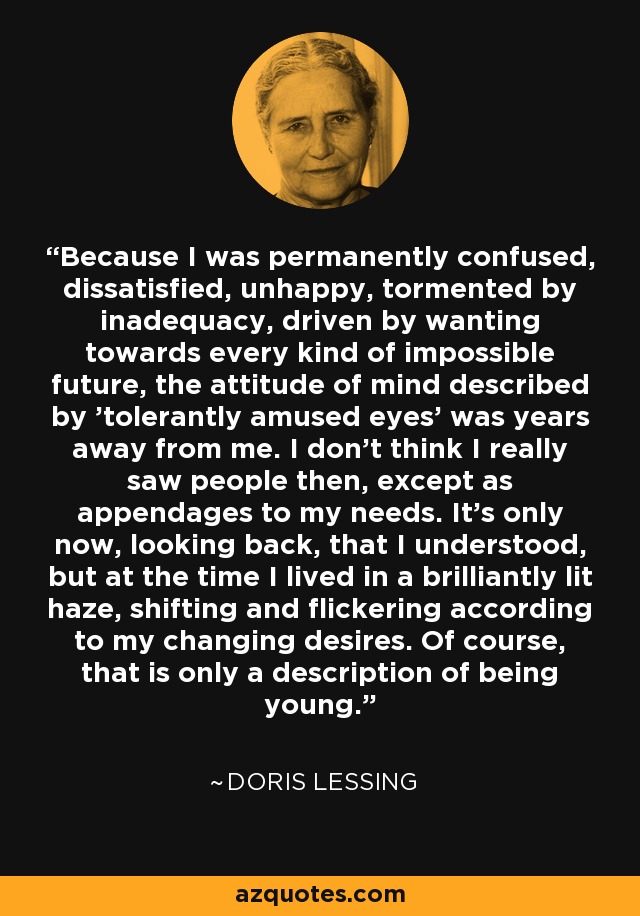 Because I was permanently confused, dissatisfied, unhappy, tormented by inadequacy, driven by wanting towards every kind of impossible future, the attitude of mind described by 'tolerantly amused eyes' was years away from me. I don't think I really saw people then, except as appendages to my needs. It's only now, looking back, that I understood, but at the time I lived in a brilliantly lit haze, shifting and flickering according to my changing desires. Of course, that is only a description of being young. - Doris Lessing