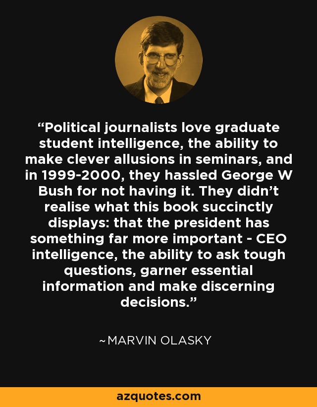 A los periodistas políticos les encanta la inteligencia de estudiante de posgrado, la capacidad de hacer alusiones ingeniosas en los seminarios, y en 1999-2000 fastidiaron a George W. Bush por no tenerla. No se dieron cuenta de lo que este libro muestra sucintamente: que el presidente tiene algo mucho más importante: inteligencia de director general, la capacidad de hacer preguntas difíciles, recabar información esencial y tomar decisiones con criterio. - Marvin Olasky