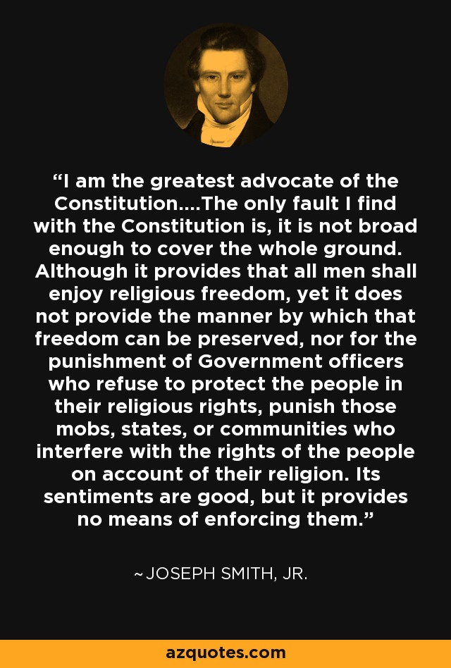 I am the greatest advocate of the Constitution....The only fault I find with the Constitution is, it is not broad enough to cover the whole ground. Although it provides that all men shall enjoy religious freedom, yet it does not provide the manner by which that freedom can be preserved, nor for the punishment of Government officers who refuse to protect the people in their religious rights, punish those mobs, states, or communities who interfere with the rights of the people on account of their religion. Its sentiments are good, but it provides no means of enforcing them. - Joseph Smith, Jr.