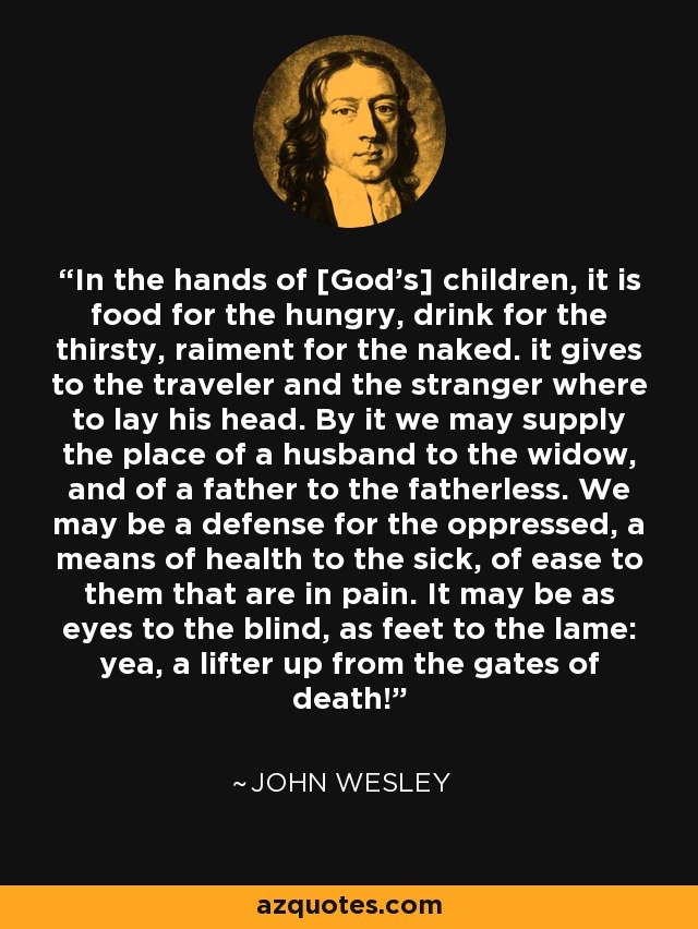 In the hands of [God's] children, it is food for the hungry, drink for the thirsty, raiment for the naked. it gives to the traveler and the stranger where to lay his head. By it we may supply the place of a husband to the widow, and of a father to the fatherless. We may be a defense for the oppressed, a means of health to the sick, of ease to them that are in pain. It may be as eyes to the blind, as feet to the lame: yea, a lifter up from the gates of death! - John Wesley