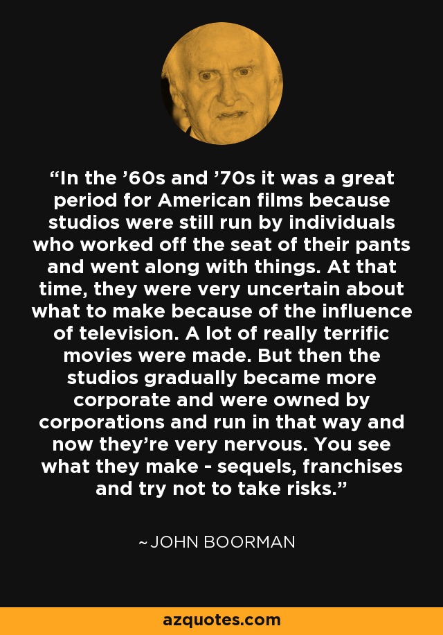 In the '60s and '70s it was a great period for American films because studios were still run by individuals who worked off the seat of their pants and went along with things. At that time, they were very uncertain about what to make because of the influence of television. A lot of really terrific movies were made. But then the studios gradually became more corporate and were owned by corporations and run in that way and now they're very nervous. You see what they make - sequels, franchises and try not to take risks. - John Boorman