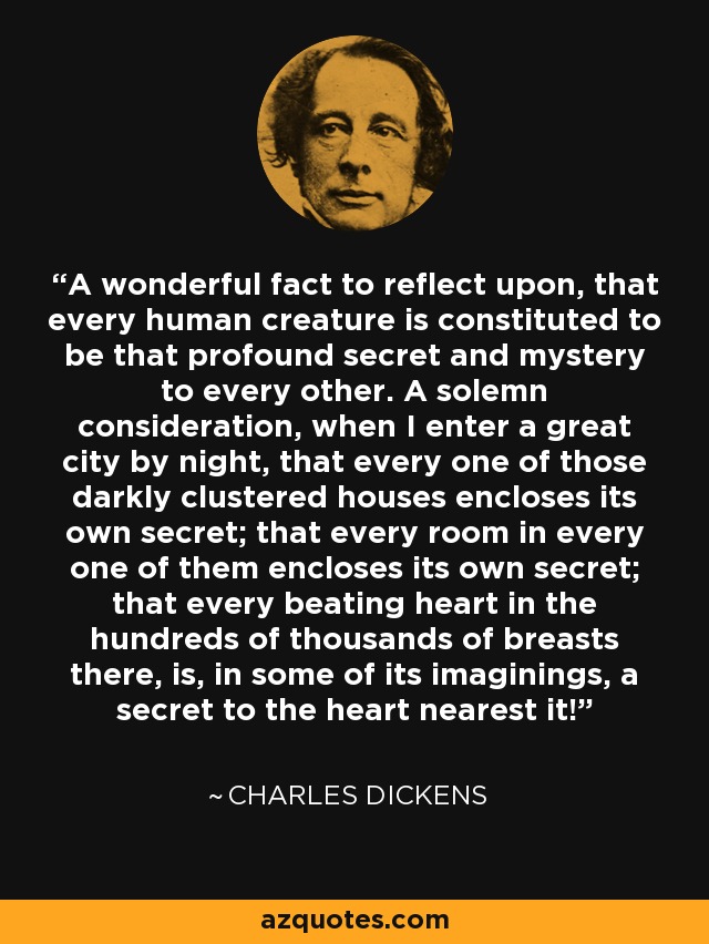 Un hecho maravilloso sobre el que reflexionar, que cada criatura humana está constituida para ser ese profundo secreto y misterio para todas las demás. Una solemne consideración, cuando entro en una gran ciudad por la noche, es que cada una de esas casas oscuramente agrupadas encierra su propio secreto; que cada habitación en cada una de ellas encierra su propio secreto; que cada corazón que late en los cientos de miles de pechos que hay allí, es, en algunas de sus imaginaciones, un secreto para el corazón más cercano a él. - Charles Dickens