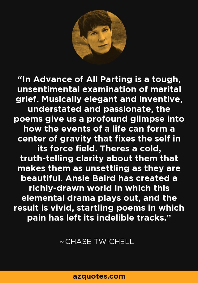 In Advance of All Parting is a tough, unsentimental examination of marital grief. Musically elegant and inventive, understated and passionate, the poems give us a profound glimpse into how the events of a life can form a center of gravity that fixes the self in its force field. Theres a cold, truth-telling clarity about them that makes them as unsettling as they are beautiful. Ansie Baird has created a richly-drawn world in which this elemental drama plays out, and the result is vivid, startling poems in which pain has left its indelible tracks. - Chase Twichell