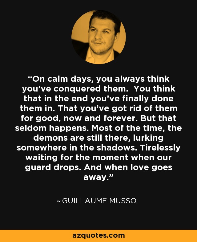 On calm days, you always think you've conquered them. You think that in the end you've finally done them in. That you've got rid of them for good, now and forever. But that seldom happens. Most of the time, the demons are still there, lurking somewhere in the shadows. Tirelessly waiting for the moment when our guard drops. And when love goes away. - Guillaume Musso