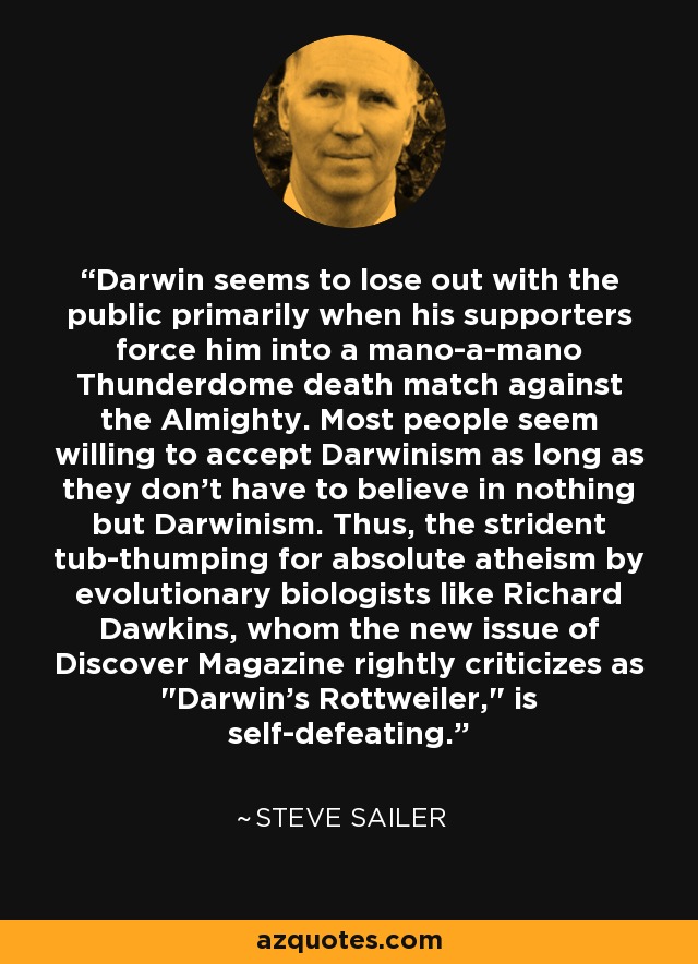 Darwin seems to lose out with the public primarily when his supporters force him into a mano-a-mano Thunderdome death match against the Almighty. Most people seem willing to accept Darwinism as long as they don't have to believe in nothing but Darwinism. Thus, the strident tub-thumping for absolute atheism by evolutionary biologists like Richard Dawkins, whom the new issue of Discover Magazine rightly criticizes as 