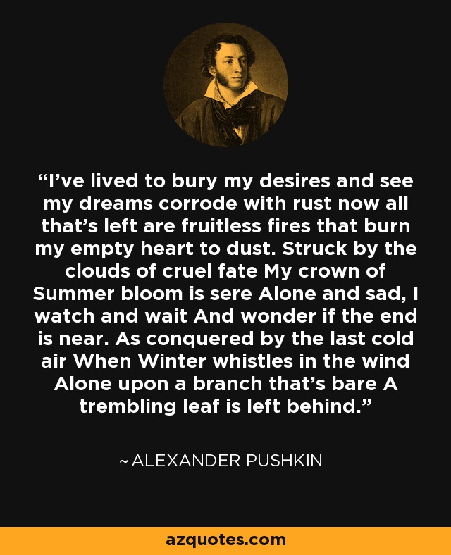I've lived to bury my desires and see my dreams corrode with rust now all that's left are fruitless fires that burn my empty heart to dust. Struck by the clouds of cruel fate My crown of Summer bloom is sere Alone and sad, I watch and wait And wonder if the end is near. As conquered by the last cold air When Winter whistles in the wind Alone upon a branch that's bare A trembling leaf is left behind. - Alexander Pushkin