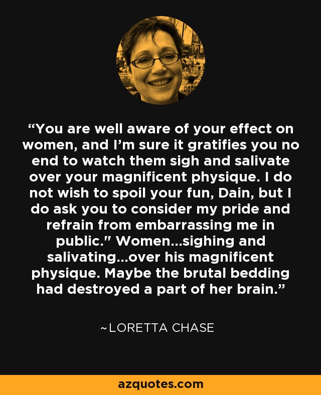 You are well aware of your effect on women, and I'm sure it gratifies you no end to watch them sigh and salivate over your magnificent physique. I do not wish to spoil your fun, Dain, but I do ask you to consider my pride and refrain from embarrassing me in public.