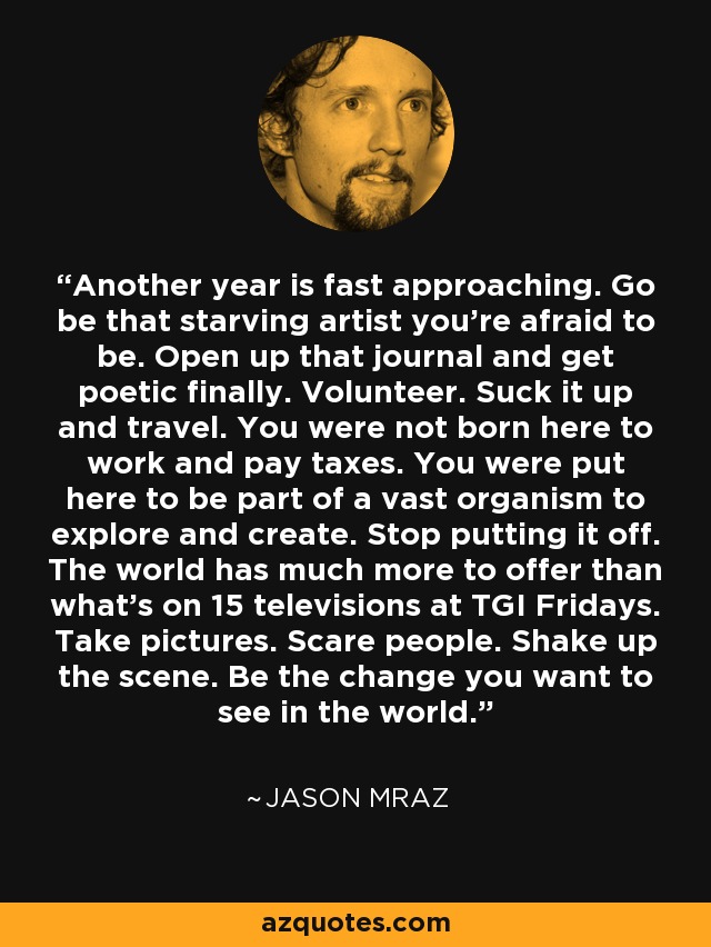 Another year is fast approaching. Go be that starving artist you’re afraid to be. Open up that journal and get poetic finally. Volunteer. Suck it up and travel. You were not born here to work and pay taxes. You were put here to be part of a vast organism to explore and create. Stop putting it off. The world has much more to offer than what’s on 15 televisions at TGI Fridays. Take pictures. Scare people. Shake up the scene. Be the change you want to see in the world. - Jason Mraz