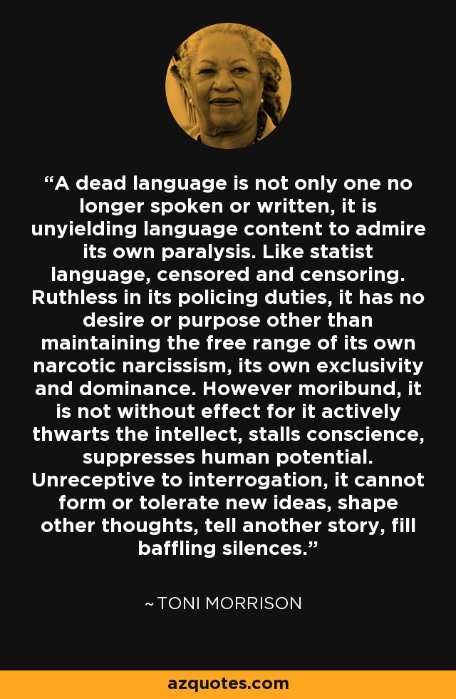 A dead language is not only one no longer spoken or written, it is unyielding language content to admire its own paralysis. Like statist language, censored and censoring. Ruthless in its policing duties, it has no desire or purpose other than maintaining the free range of its own narcotic narcissism, its own exclusivity and dominance. However moribund, it is not without effect for it actively thwarts the intellect, stalls conscience, suppresses human potential. Unreceptive to interrogation, it cannot form or tolerate new ideas, shape other thoughts, tell another story, fill baffling silences. - Toni Morrison