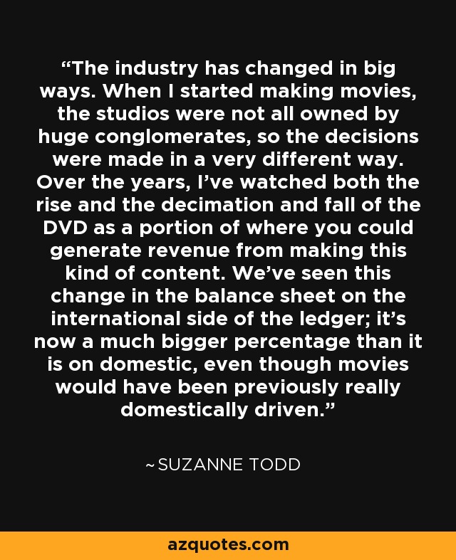 The industry has changed in big ways. When I started making movies, the studios were not all owned by huge conglomerates, so the decisions were made in a very different way. Over the years, I've watched both the rise and the decimation and fall of the DVD as a portion of where you could generate revenue from making this kind of content. We've seen this change in the balance sheet on the international side of the ledger; it's now a much bigger percentage than it is on domestic, even though movies would have been previously really domestically driven. - Suzanne Todd