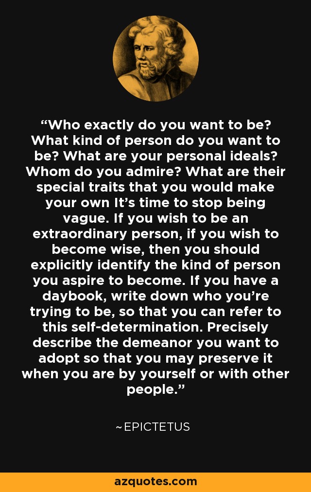 Who exactly do you want to be? What kind of person do you want to be? What are your personal ideals? Whom do you admire? What are their special traits that you would make your own It's time to stop being vague. If you wish to be an extraordinary person, if you wish to become wise, then you should explicitly identify the kind of person you aspire to become. If you have a daybook, write down who you're trying to be, so that you can refer to this self-determination. Precisely describe the demeanor you want to adopt so that you may preserve it when you are by yourself or with other people. - Epictetus