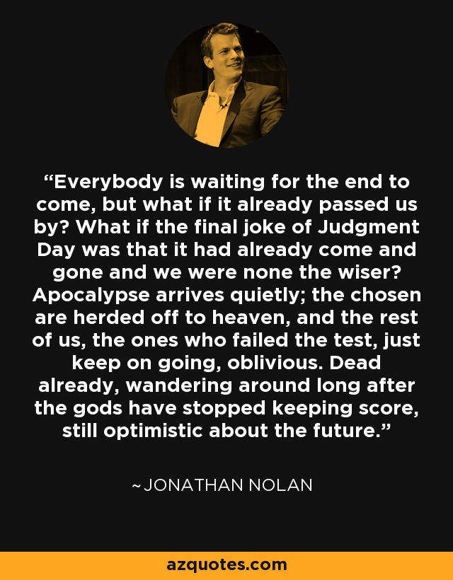 Everybody is waiting for the end to come, but what if it already passed us by? What if the final joke of Judgment Day was that it had already come and gone and we were none the wiser? Apocalypse arrives quietly; the chosen are herded off to heaven, and the rest of us, the ones who failed the test, just keep on going, oblivious. Dead already, wandering around long after the gods have stopped keeping score, still optimistic about the future. - Jonathan Nolan