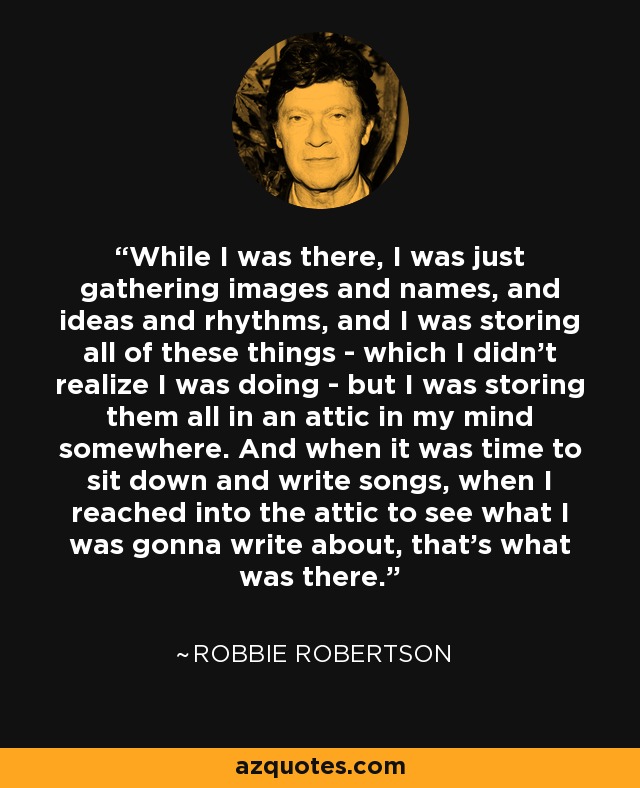 While I was there, I was just gathering images and names, and ideas and rhythms, and I was storing all of these things - which I didn't realize I was doing - but I was storing them all in an attic in my mind somewhere. And when it was time to sit down and write songs, when I reached into the attic to see what I was gonna write about, that's what was there. - Robbie Robertson