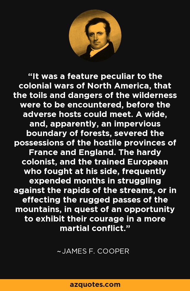 It was a feature peculiar to the colonial wars of North America, that the toils and dangers of the wilderness were to be encountered, before the adverse hosts could meet. A wide, and, apparently, an impervious boundary of forests, severed the possessions of the hostile provinces of France and England. The hardy colonist, and the trained European who fought at his side, frequently expended months in struggling against the rapids of the streams, or in effecting the rugged passes of the mountains, in quest of an opportunity to exhibit their courage in a more martial conflict. - James F. Cooper