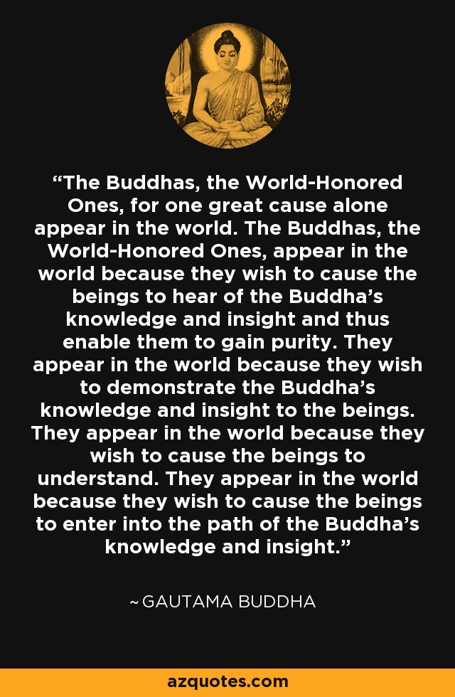 The Buddhas, the World-Honored Ones, for one great cause alone appear in the world. The Buddhas, the World-Honored Ones, appear in the world because they wish to cause the beings to hear of the Buddha's knowledge and insight and thus enable them to gain purity. They appear in the world because they wish to demonstrate the Buddha's knowledge and insight to the beings. They appear in the world because they wish to cause the beings to understand. They appear in the world because they wish to cause the beings to enter into the path of the Buddha's knowledge and insight. - Gautama Buddha