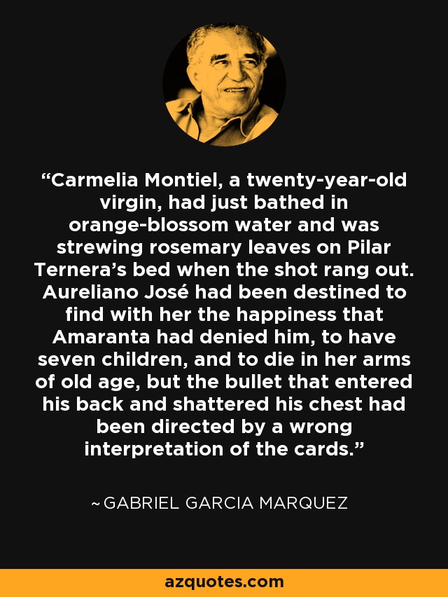 Carmelia Montiel, a twenty-year-old virgin, had just bathed in orange-blossom water and was strewing rosemary leaves on Pilar Ternera's bed when the shot rang out. Aureliano José had been destined to find with her the happiness that Amaranta had denied him, to have seven children, and to die in her arms of old age, but the bullet that entered his back and shattered his chest had been directed by a wrong interpretation of the cards. - Gabriel Garcia Marquez