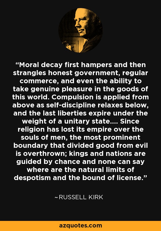Moral decay first hampers and then strangles honest government, regular commerce, and even the ability to take genuine pleasure in the goods of this world. Compulsion is applied from above as self-discipline relaxes below, and the last liberties expire under the weight of a unitary state.... Since religion has lost its empire over the souls of men, the most prominent boundary that divided good from evil is overthrown; kings and nations are guided by chance and none can say where are the natural limits of despotism and the bound of license. - Russell Kirk