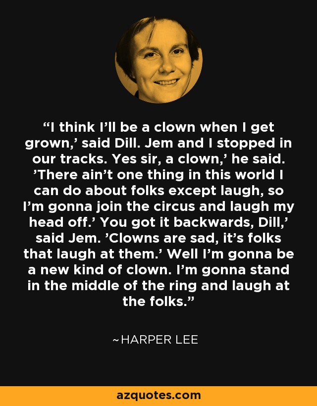 I think I'll be a clown when I get grown,' said Dill. Jem and I stopped in our tracks. Yes sir, a clown,' he said. 'There ain't one thing in this world I can do about folks except laugh, so I'm gonna join the circus and laugh my head off.' You got it backwards, Dill,' said Jem. 'Clowns are sad, it's folks that laugh at them.' Well I'm gonna be a new kind of clown. I'm gonna stand in the middle of the ring and laugh at the folks. - Harper Lee