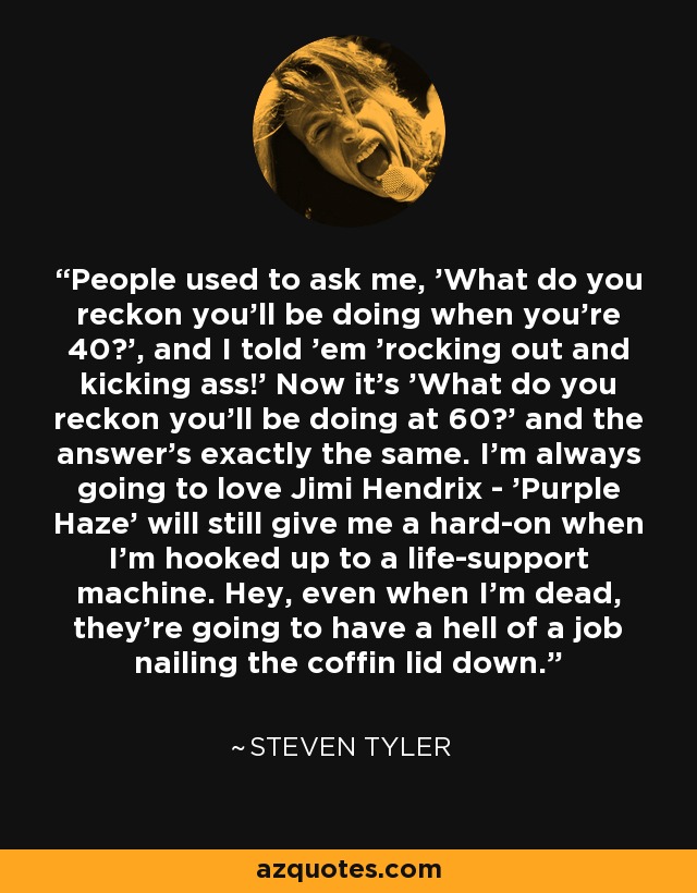 People used to ask me, 'What do you reckon you'll be doing when you're 40?', and I told 'em 'rocking out and kicking ass!' Now it's 'What do you reckon you'll be doing at 60?' and the answer's exactly the same. I'm always going to love Jimi Hendrix - 'Purple Haze' will still give me a hard-on when I'm hooked up to a life-support machine. Hey, even when I'm dead, they're going to have a hell of a job nailing the coffin lid down. - Steven Tyler