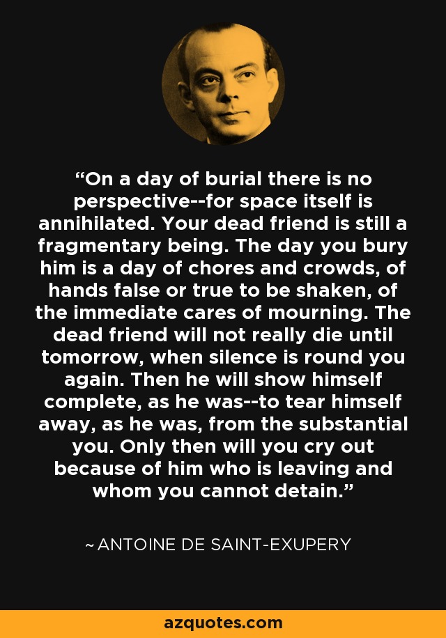 On a day of burial there is no perspective--for space itself is annihilated. Your dead friend is still a fragmentary being. The day you bury him is a day of chores and crowds, of hands false or true to be shaken, of the immediate cares of mourning. The dead friend will not really die until tomorrow, when silence is round you again. Then he will show himself complete, as he was--to tear himself away, as he was, from the substantial you. Only then will you cry out because of him who is leaving and whom you cannot detain. - Antoine de Saint-Exupery