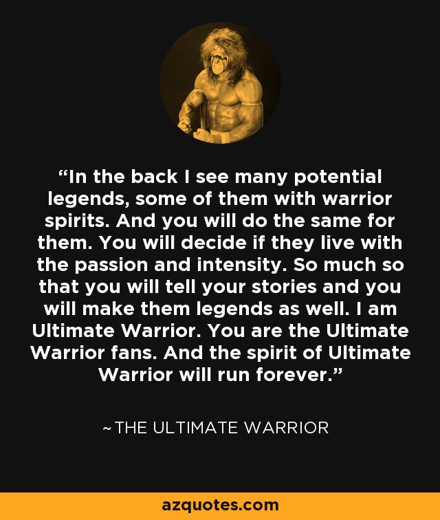 In the back I see many potential legends, some of them with warrior spirits. And you will do the same for them. You will decide if they live with the passion and intensity. So much so that you will tell your stories and you will make them legends as well. I am Ultimate Warrior. You are the Ultimate Warrior fans. And the spirit of Ultimate Warrior will run forever. - The Ultimate Warrior