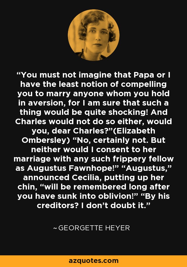 You must not imagine that Papa or I have the least notion of compelling you to marry anyone whom you hold in aversion, for I am sure that such a thing would be quite shocking! And Charles would not do so either, would you, dear Charles?”(Elizabeth Ombersley) “No, certainly not. But neither would I consent to her marriage with any such frippery fellow as Augustus Fawnhope!” “Augustus,” announced Cecilia, putting up her chin, “will be remembered long after you have sunk into oblivion!” “By his creditors? I don’t doubt it. - Georgette Heyer