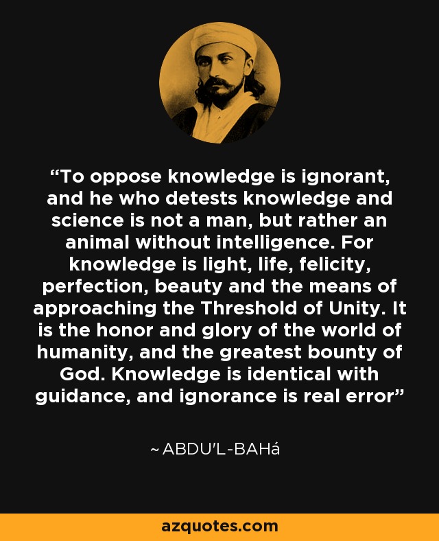 To oppose knowledge is ignorant, and he who detests knowledge and science is not a man, but rather an animal without intelligence. For knowledge is light, life, felicity, perfection, beauty and the means of approaching the Threshold of Unity. It is the honor and glory of the world of humanity, and the greatest bounty of God. Knowledge is identical with guidance, and ignorance is real error - Abdu'l-Bahá