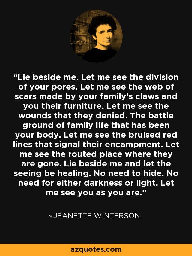 Lie beside me. Let me see the division of your pores. Let me see the web of scars made by your family's claws and you their furniture. Let me see the wounds that they denied. The battle ground of family life that has been your body. Let me see the bruised red lines that signal their encampment. Let me see the routed place where they are gone. Lie beside me and let the seeing be healing. No need to hide. No need for either darkness or light. Let me see you as you are. - Jeanette Winterson