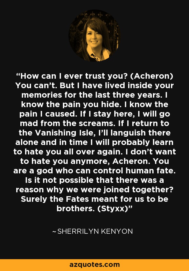 How can I ever trust you? (Acheron) You can’t. But I have lived inside your memories for the last three years. I know the pain you hide. I know the pain I caused. If I stay here, I will go mad from the screams. If I return to the Vanishing Isle, I’ll languish there alone and in time I will probably learn to hate you all over again. I don’t want to hate you anymore, Acheron. You are a god who can control human fate. Is it not possible that there was a reason why we were joined together? Surely the Fates meant for us to be brothers. (Styxx) - Sherrilyn Kenyon