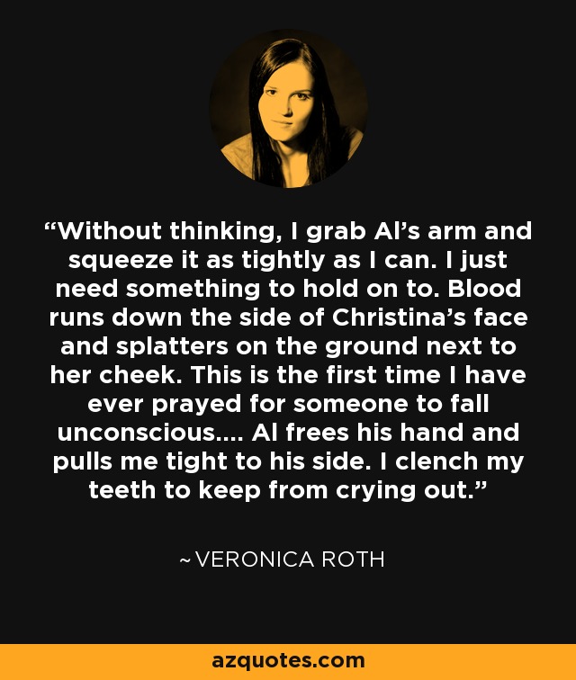 Without thinking, I grab Al's arm and squeeze it as tightly as I can. I just need something to hold on to. Blood runs down the side of Christina's face and splatters on the ground next to her cheek. This is the first time I have ever prayed for someone to fall unconscious.... Al frees his hand and pulls me tight to his side. I clench my teeth to keep from crying out. - Veronica Roth