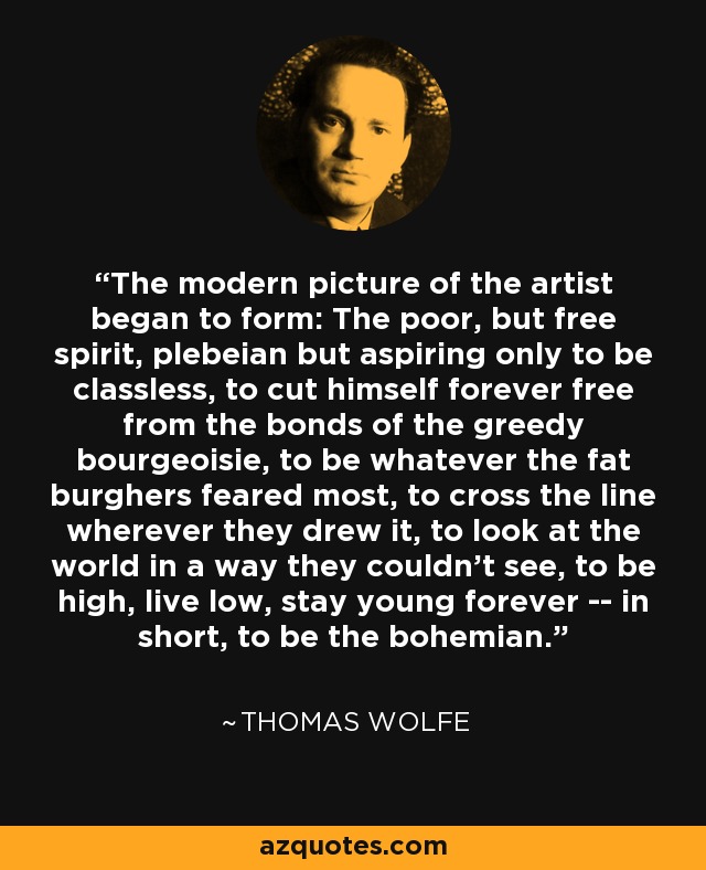 The modern picture of the artist began to form: The poor, but free spirit, plebeian but aspiring only to be classless, to cut himself forever free from the bonds of the greedy bourgeoisie, to be whatever the fat burghers feared most, to cross the line wherever they drew it, to look at the world in a way they couldn't see, to be high, live low, stay young forever -- in short, to be the bohemian. - Thomas Wolfe