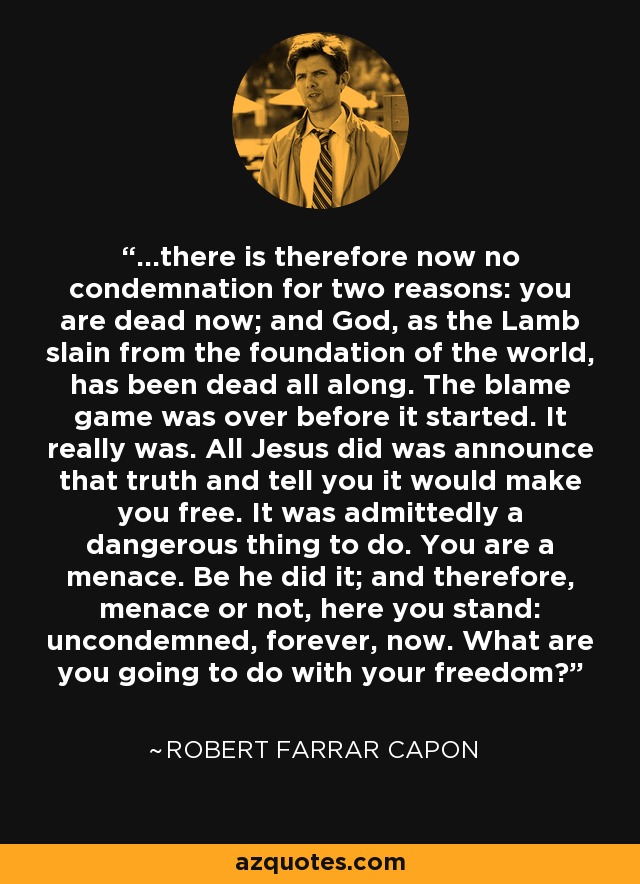 ...there is therefore now no condemnation for two reasons: you are dead now; and God, as the Lamb slain from the foundation of the world, has been dead all along. The blame game was over before it started. It really was. All Jesus did was announce that truth and tell you it would make you free. It was admittedly a dangerous thing to do. You are a menace. Be he did it; and therefore, menace or not, here you stand: uncondemned, forever, now. What are you going to do with your freedom? - Robert Farrar Capon