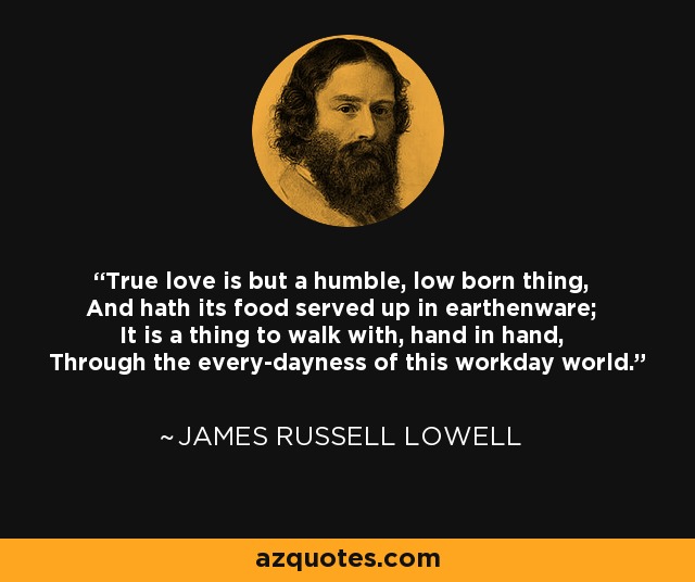 True love is but a humble, low born thing, And hath its food served up in earthenware; It is a thing to walk with, hand in hand, Through the every-dayness of this workday world. - James Russell Lowell