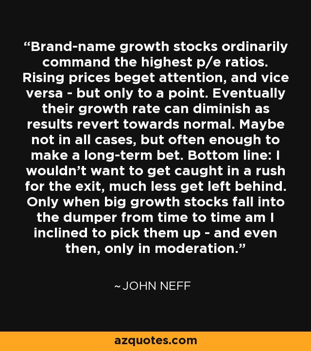 Brand-name growth stocks ordinarily command the highest p/e ratios. Rising prices beget attention, and vice versa - but only to a point. Eventually their growth rate can diminish as results revert towards normal. Maybe not in all cases, but often enough to make a long-term bet. Bottom line: I wouldn't want to get caught in a rush for the exit, much less get left behind. Only when big growth stocks fall into the dumper from time to time am I inclined to pick them up - and even then, only in moderation. - John Neff